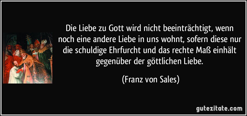 Die Liebe zu Gott wird nicht beeinträchtigt, wenn noch eine andere Liebe in uns wohnt, sofern diese nur die schuldige Ehrfurcht und das rechte Maß einhält gegenüber der göttlichen Liebe. (Franz von Sales)