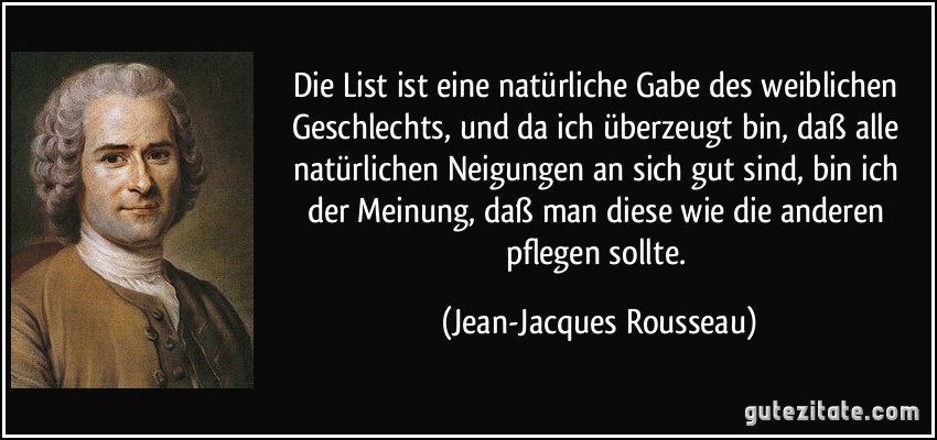 Die List ist eine natürliche Gabe des weiblichen Geschlechts, und da ich überzeugt bin, daß alle natürlichen Neigungen an sich gut sind, bin ich der Meinung, daß man diese wie die anderen pflegen sollte. (Jean-Jacques Rousseau)