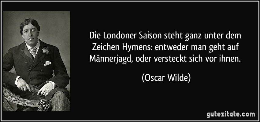 Die Londoner Saison steht ganz unter dem Zeichen Hymens: entweder man geht auf Männerjagd, oder versteckt sich vor ihnen. (Oscar Wilde)