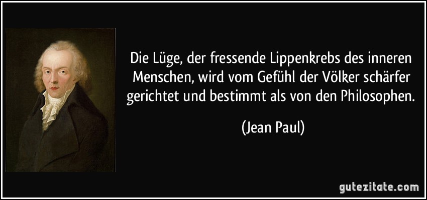 Die Lüge, der fressende Lippenkrebs des inneren Menschen, wird vom Gefühl der Völker schärfer gerichtet und bestimmt als von den Philosophen. (Jean Paul)