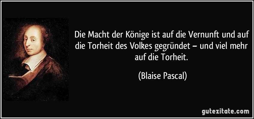 Die Macht der Könige ist auf die Vernunft und auf die Torheit des Volkes gegründet – und viel mehr auf die Torheit. (Blaise Pascal)