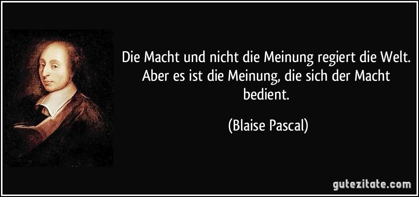 Die Macht und nicht die Meinung regiert die Welt. Aber es ist die Meinung, die sich der Macht bedient. (Blaise Pascal)