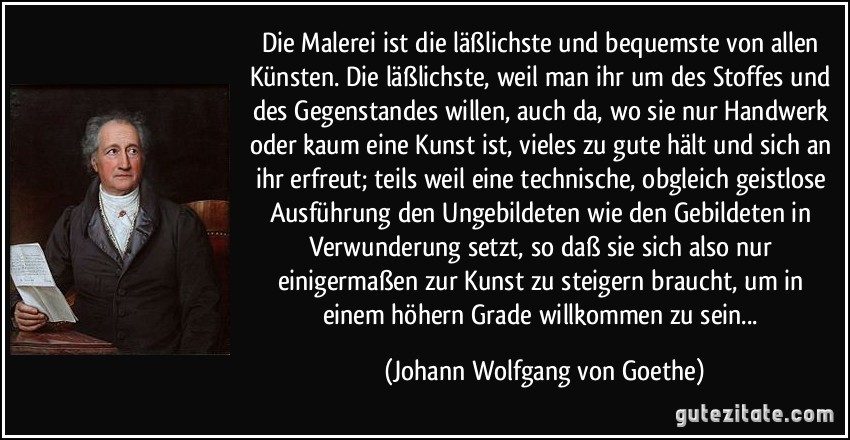 Die Malerei ist die läßlichste und bequemste von allen Künsten. Die läßlichste, weil man ihr um des Stoffes und des Gegenstandes willen, auch da, wo sie nur Handwerk oder kaum eine Kunst ist, vieles zu gute hält und sich an ihr erfreut; teils weil eine technische, obgleich geistlose Ausführung den Ungebildeten wie den Gebildeten in Verwunderung setzt, so daß sie sich also nur einigermaßen zur Kunst zu steigern braucht, um in einem höhern Grade willkommen zu sein... (Johann Wolfgang von Goethe)