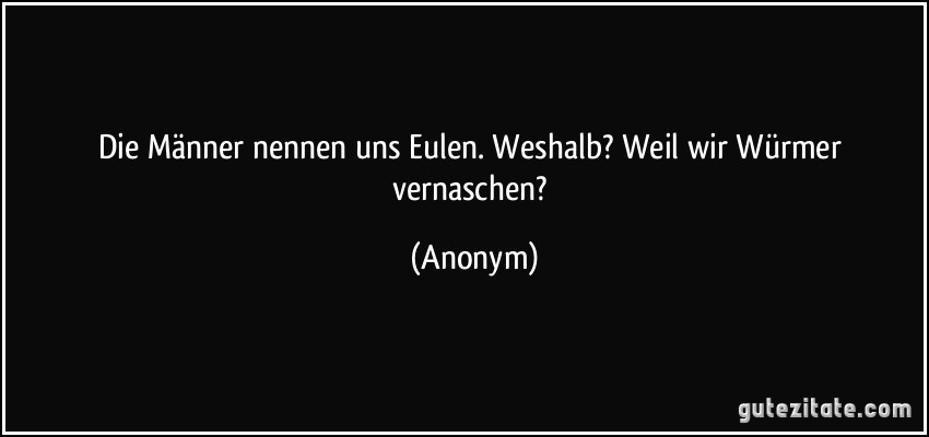 Die Männer nennen uns Eulen. Weshalb? Weil wir Würmer vernaschen? (Anonym)