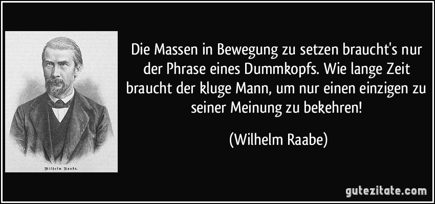 Die Massen in Bewegung zu setzen braucht's nur der Phrase eines Dummkopfs. Wie lange Zeit braucht der kluge Mann, um nur einen einzigen zu seiner Meinung zu bekehren! (Wilhelm Raabe)