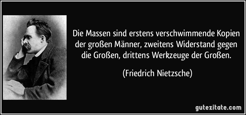 Die Massen sind erstens verschwimmende Kopien der großen Männer, zweitens Widerstand gegen die Großen, drittens Werkzeuge der Großen. (Friedrich Nietzsche)