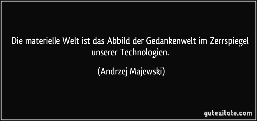 Die materielle Welt ist das Abbild der Gedankenwelt im Zerrspiegel unserer Technologien. (Andrzej Majewski)