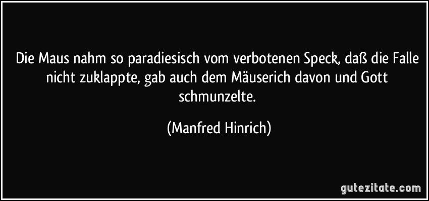 Die Maus nahm so paradiesisch vom verbotenen Speck, daß die Falle nicht zuklappte, gab auch dem Mäuserich davon und Gott schmunzelte. (Manfred Hinrich)