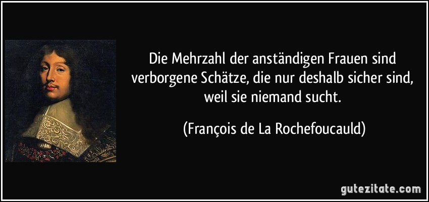 Die Mehrzahl der anständigen Frauen sind verborgene Schätze, die nur deshalb sicher sind, weil sie niemand sucht. (François de La Rochefoucauld)