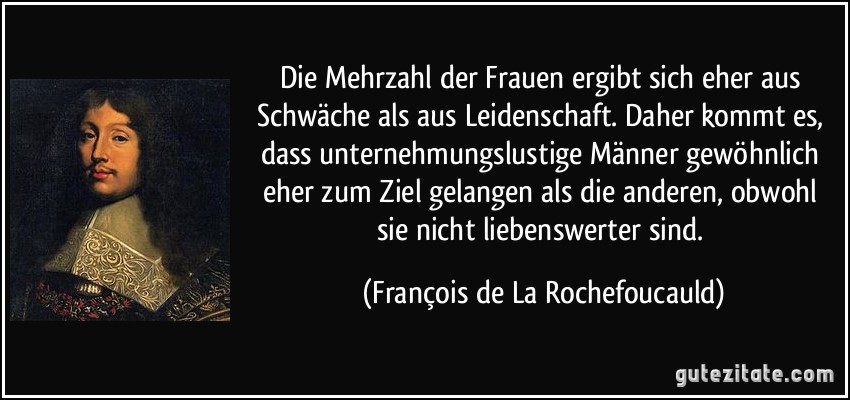 Die Mehrzahl der Frauen ergibt sich eher aus Schwäche als aus Leidenschaft. Daher kommt es, dass unternehmungslustige Männer gewöhnlich eher zum Ziel gelangen als die anderen, obwohl sie nicht liebenswerter sind. (François de La Rochefoucauld)