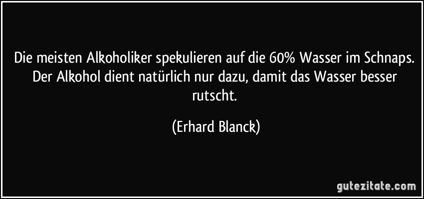 Die meisten Alkoholiker spekulieren auf die 60% Wasser im Schnaps. Der Alkohol dient natürlich nur dazu, damit das Wasser besser rutscht. (Erhard Blanck)