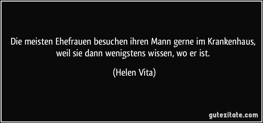 Die meisten Ehefrauen besuchen ihren Mann gerne im Krankenhaus, weil sie dann wenigstens wissen, wo er ist. (Helen Vita)