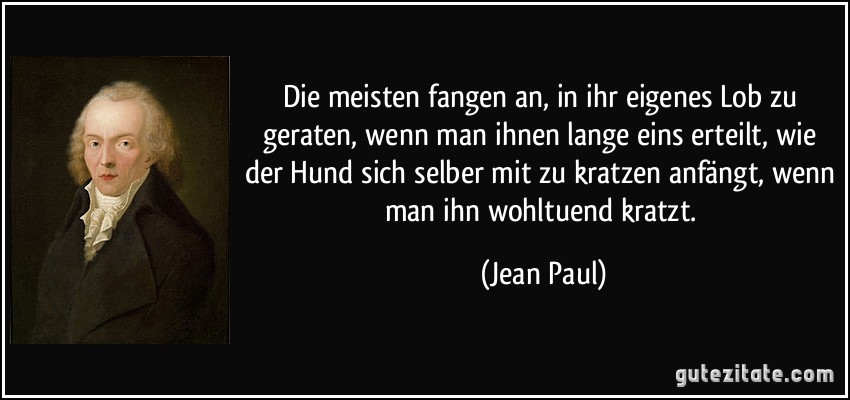 Die meisten fangen an, in ihr eigenes Lob zu geraten, wenn man ihnen lange eins erteilt, wie der Hund sich selber mit zu kratzen anfängt, wenn man ihn wohltuend kratzt. (Jean Paul)