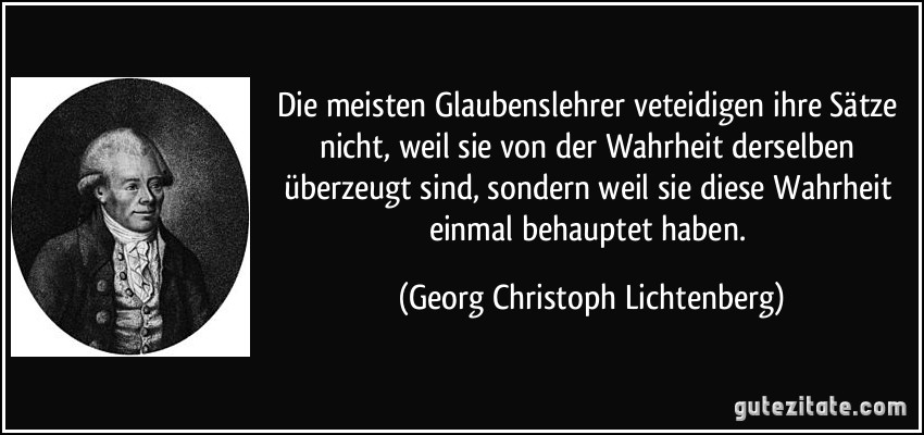 Die meisten Glaubenslehrer veteidigen ihre Sätze nicht, weil sie von der Wahrheit derselben überzeugt sind, sondern weil sie diese Wahrheit einmal behauptet haben. (Georg Christoph Lichtenberg)