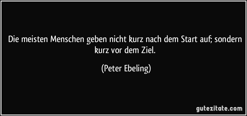 Die meisten Menschen geben nicht kurz nach dem Start auf; sondern kurz vor dem Ziel. (Peter Ebeling)