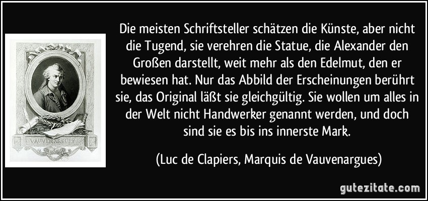 Die meisten Schriftsteller schätzen die Künste, aber nicht die Tugend, sie verehren die Statue, die Alexander den Großen darstellt, weit mehr als den Edelmut, den er bewiesen hat. Nur das Abbild der Erscheinungen berührt sie, das Original läßt sie gleichgültig. Sie wollen um alles in der Welt nicht Handwerker genannt werden, und doch sind sie es bis ins innerste Mark. (Luc de Clapiers, Marquis de Vauvenargues)