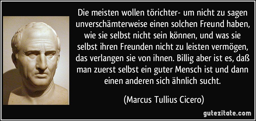 Die meisten wollen törichter- um nicht zu sagen unverschämterweise einen solchen Freund haben, wie sie selbst nicht sein können, und was sie selbst ihren Freunden nicht zu leisten vermögen, das verlangen sie von ihnen. Billig aber ist es, daß man zuerst selbst ein guter Mensch ist und dann einen anderen sich ähnlich sucht. (Marcus Tullius Cicero)