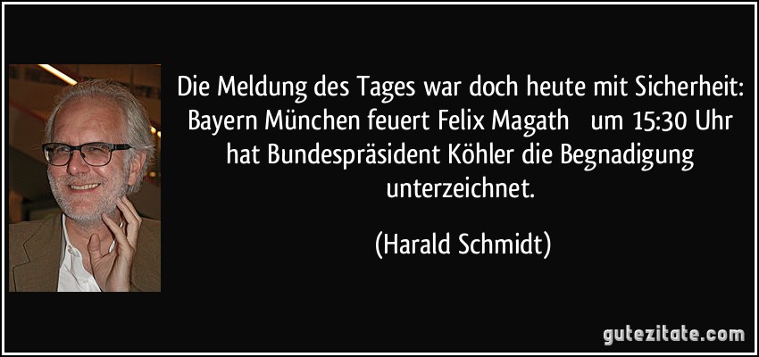 Die Meldung des Tages war doch heute mit Sicherheit: Bayern München feuert Felix Magath  um 15:30 Uhr hat Bundespräsident Köhler die Begnadigung unterzeichnet. (Harald Schmidt)