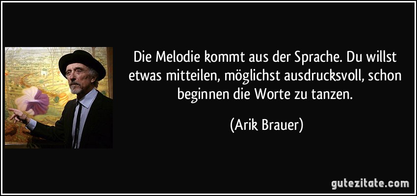 Die Melodie kommt aus der Sprache. Du willst etwas mitteilen, möglichst ausdrucksvoll, schon beginnen die Worte zu tanzen. (Arik Brauer)