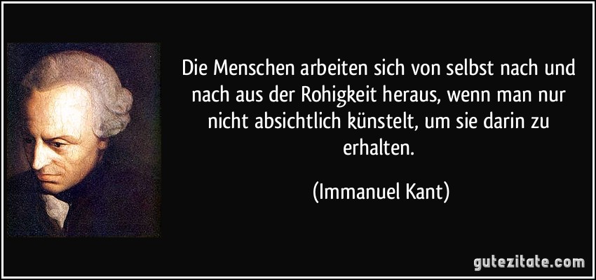 Die Menschen arbeiten sich von selbst nach und nach aus der Rohigkeit heraus, wenn man nur nicht absichtlich künstelt, um sie darin zu erhalten. (Immanuel Kant)