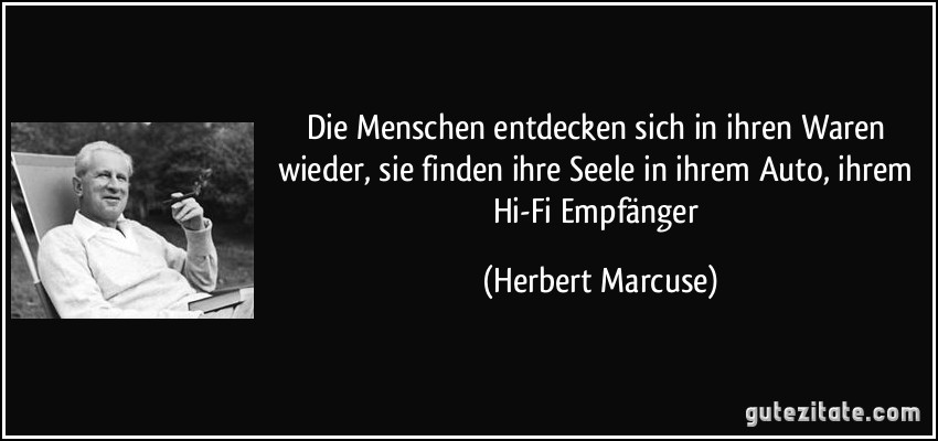 Die Menschen entdecken sich in ihren Waren wieder, sie finden ihre Seele in ihrem Auto, ihrem Hi-Fi Empfänger (Herbert Marcuse)