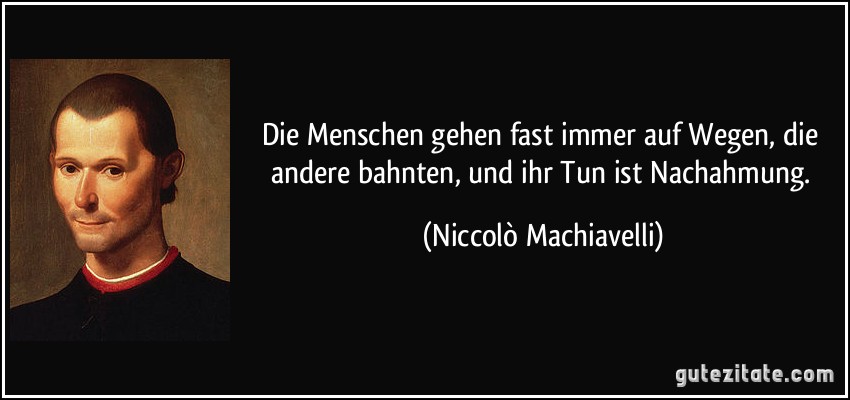 Die Menschen gehen fast immer auf Wegen, die andere bahnten, und ihr Tun ist Nachahmung. (Niccolò Machiavelli)