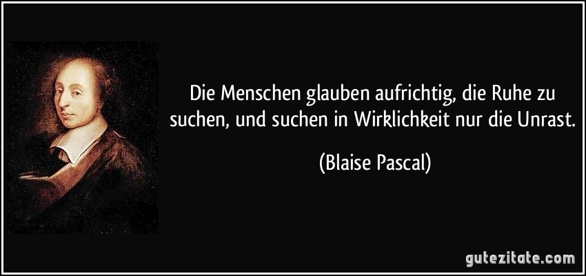 Die Menschen glauben aufrichtig, die Ruhe zu suchen, und suchen in Wirklichkeit nur die Unrast. (Blaise Pascal)