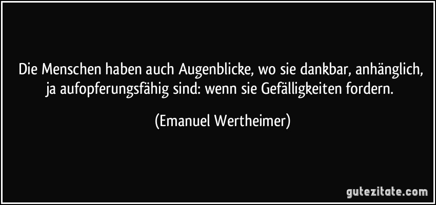 Die Menschen haben auch Augenblicke, wo sie dankbar, anhänglich, ja aufopferungsfähig sind: wenn sie Gefälligkeiten fordern. (Emanuel Wertheimer)