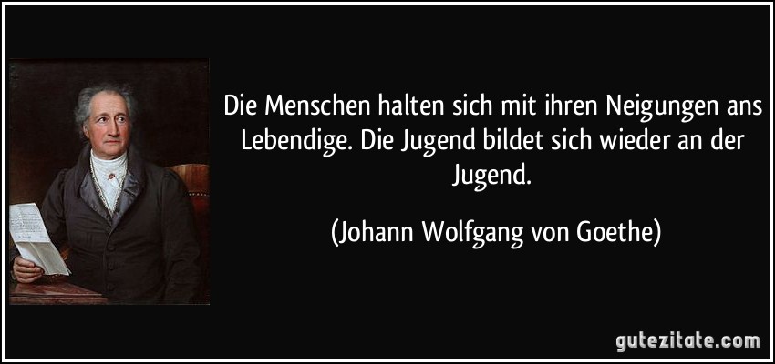 Die Menschen halten sich mit ihren Neigungen ans Lebendige. Die Jugend bildet sich wieder an der Jugend. (Johann Wolfgang von Goethe)