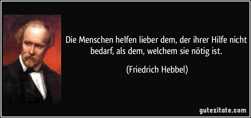 Die Menschen helfen lieber dem, der ihrer Hilfe nicht bedarf, als dem, welchem sie nötig ist. (Friedrich Hebbel)