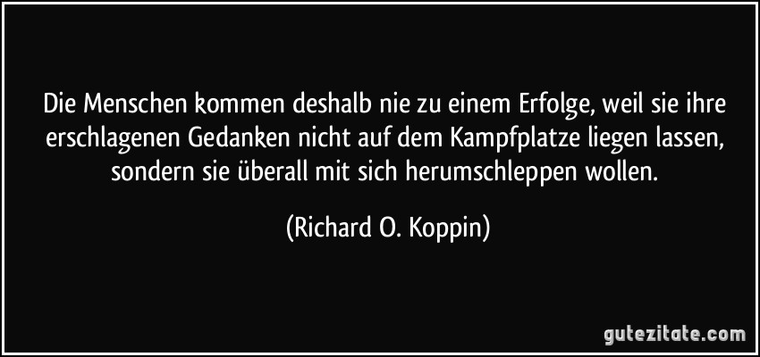 Die Menschen kommen deshalb nie zu einem Erfolge, weil sie ihre erschlagenen Gedanken nicht auf dem Kampfplatze liegen lassen, sondern sie überall mit sich herumschleppen wollen. (Richard O. Koppin)