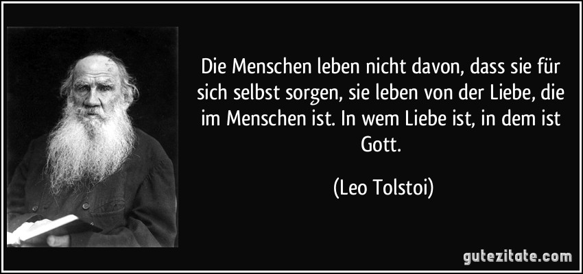 Die Menschen leben nicht davon, dass sie für sich selbst sorgen, sie leben von der Liebe, die im Menschen ist. In wem Liebe ist, in dem ist Gott. (Leo Tolstoi)