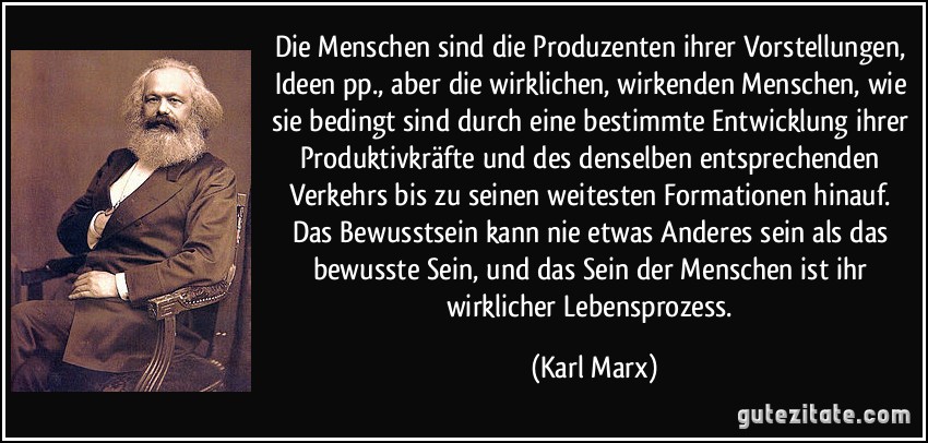 Die Menschen sind die Produzenten ihrer Vorstellungen, Ideen pp., aber die wirklichen, wirkenden Menschen, wie sie bedingt sind durch eine bestimmte Entwicklung ihrer Produktivkräfte und des denselben entsprechenden Verkehrs bis zu seinen weitesten Formationen hinauf. Das Bewusstsein kann nie etwas Anderes sein als das bewusste Sein, und das Sein der Menschen ist ihr wirklicher Lebensprozess. (Karl Marx)