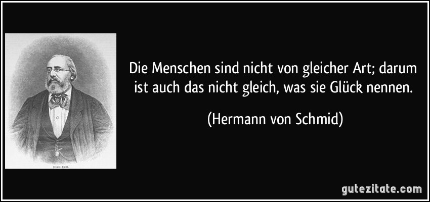 Die Menschen sind nicht von gleicher Art; darum ist auch das nicht gleich, was sie Glück nennen. (Hermann von Schmid)