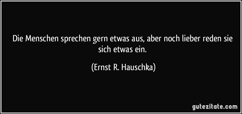 Die Menschen sprechen gern etwas aus, aber noch lieber reden sie sich etwas ein. (Ernst R. Hauschka)