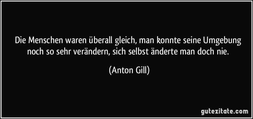 Die Menschen waren überall gleich, man konnte seine Umgebung noch so sehr verändern, sich selbst änderte man doch nie. (Anton Gill)