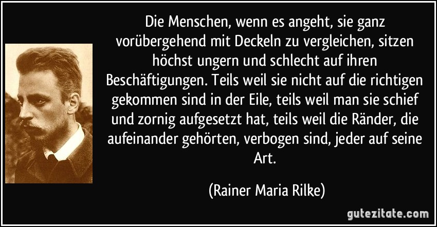 Die Menschen, wenn es angeht, sie ganz vorübergehend mit Deckeln zu vergleichen, sitzen höchst ungern und schlecht auf ihren Beschäftigungen. Teils weil sie nicht auf die richtigen gekommen sind in der Eile, teils weil man sie schief und zornig aufgesetzt hat, teils weil die Ränder, die aufeinander gehörten, verbogen sind, jeder auf seine Art. (Rainer Maria Rilke)