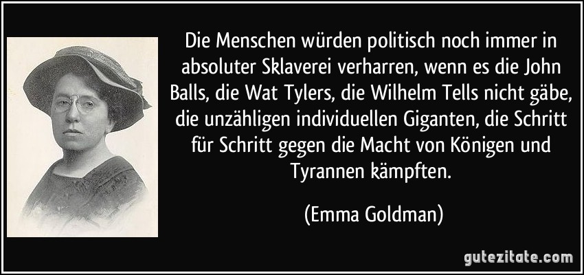 Die Menschen würden politisch noch immer in absoluter Sklaverei verharren, wenn es die John Balls, die Wat Tylers, die Wilhelm Tells nicht gäbe, die unzähligen individuellen Giganten, die Schritt für Schritt gegen die Macht von Königen und Tyrannen kämpften. (Emma Goldman)