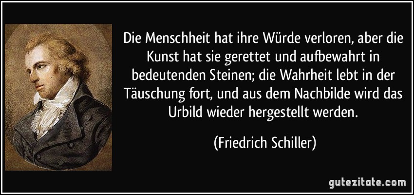 Die Menschheit hat ihre Würde verloren, aber die Kunst hat sie gerettet und aufbewahrt in bedeutenden Steinen; die Wahrheit lebt in der Täuschung fort, und aus dem Nachbilde wird das Urbild wieder hergestellt werden. (Friedrich Schiller)