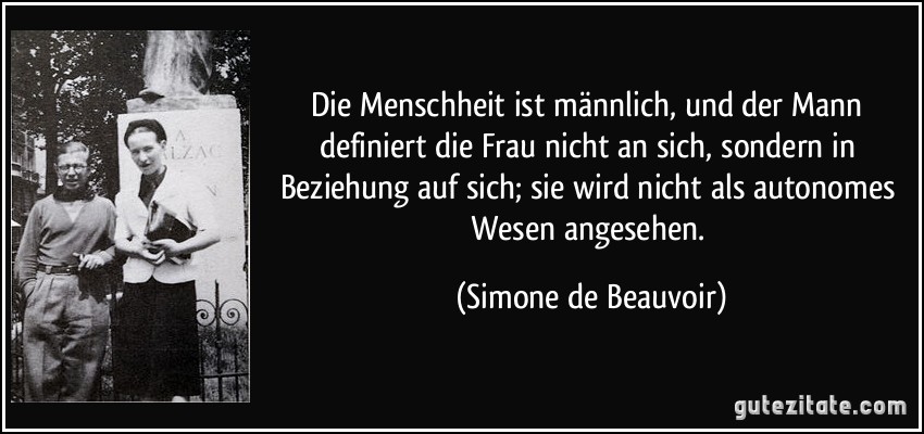 Die Menschheit ist männlich, und der Mann definiert die Frau nicht an sich, sondern in Beziehung auf sich; sie wird nicht als autonomes Wesen angesehen. (Simone de Beauvoir)