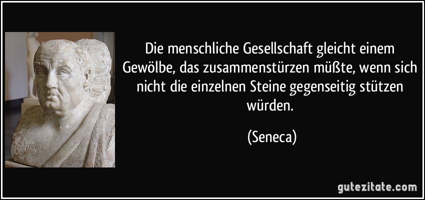 Die menschliche Gesellschaft gleicht einem Gewölbe, das zusammenstürzen müßte, wenn sich nicht die einzelnen Steine gegenseitig stützen würden. (Seneca)