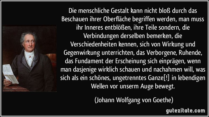 Die menschliche Gestalt kann nicht bloß durch das Beschauen ihrer Oberfläche begriffen werden, man muss ihr Inneres entblößen, ihre Teile sondern, die Verbindungen derselben bemerken, die Verschiedenheiten kennen, sich von Wirkung und Gegenwirkung unterrichten, das Verborgene, Ruhende, das Fundament der Erscheinung sich einprägen, wenn man dasjenige wirklich schauen und nachahmen will, was sich als ein schönes, ungetrenntes Ganze[!] in lebendigen Wellen vor unserm Auge bewegt. (Johann Wolfgang von Goethe)