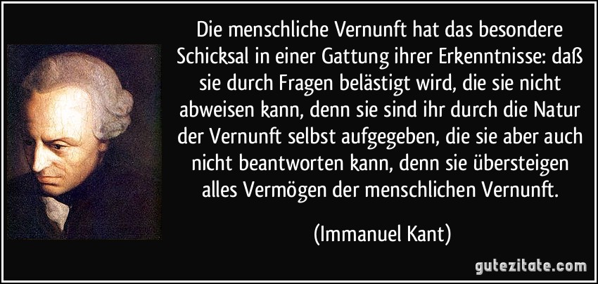 Die menschliche Vernunft hat das besondere Schicksal in einer Gattung ihrer Erkenntnisse: daß sie durch Fragen belästigt wird, die sie nicht abweisen kann, denn sie sind ihr durch die Natur der Vernunft selbst aufgegeben, die sie aber auch nicht beantworten kann, denn sie übersteigen alles Vermögen der menschlichen Vernunft. (Immanuel Kant)