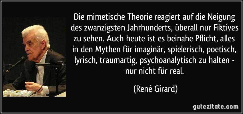 Die mimetische Theorie reagiert auf die Neigung des zwanzigsten Jahrhunderts, überall nur Fiktives zu sehen. Auch heute ist es beinahe Pflicht, alles in den Mythen für imaginär, spielerisch, poetisch, lyrisch, traumartig, psychoanalytisch zu halten - nur nicht für real. (René Girard)