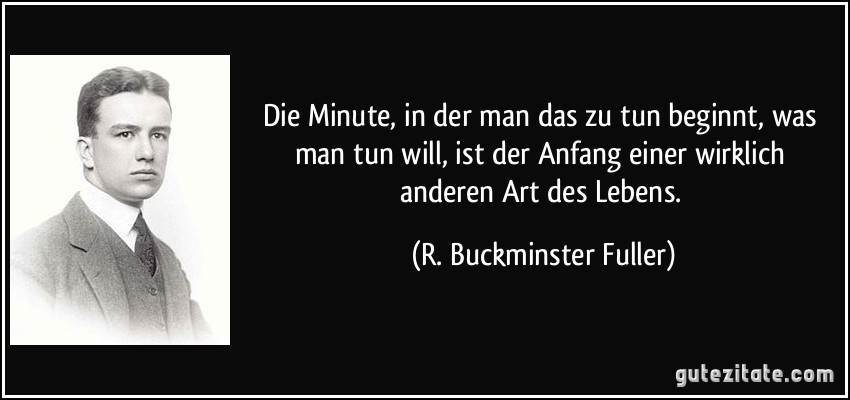 Die Minute, in der man das zu tun beginnt, was man tun will, ist der Anfang einer wirklich anderen Art des Lebens. (R. Buckminster Fuller)