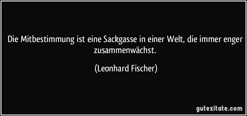 Die Mitbestimmung ist eine Sackgasse in einer Welt, die immer enger zusammenwächst. (Leonhard Fischer)