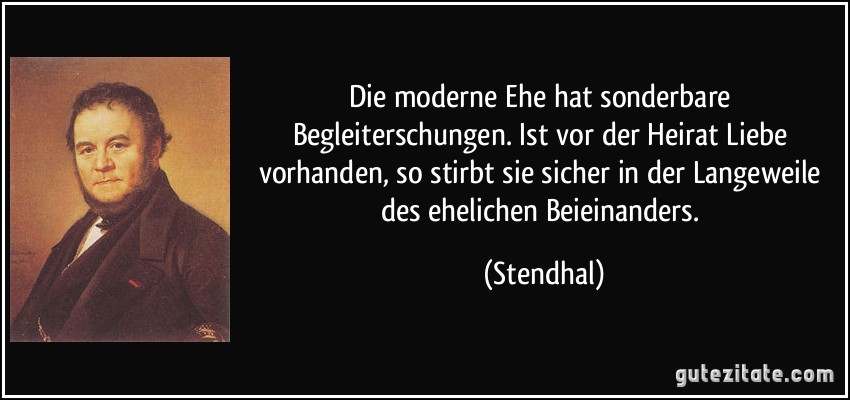 Die moderne Ehe hat sonderbare Begleiterschungen. Ist vor der Heirat Liebe vorhanden, so stirbt sie sicher in der Langeweile des ehelichen Beieinanders. (Stendhal)