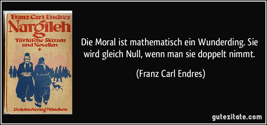 Die Moral ist mathematisch ein Wunderding. Sie wird gleich Null, wenn man sie doppelt nimmt. (Franz Carl Endres)