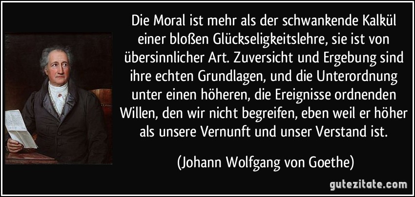 Die Moral ist mehr als der schwankende Kalkül einer bloßen Glückseligkeitslehre, sie ist von übersinnlicher Art. Zuversicht und Ergebung sind ihre echten Grundlagen, und die Unterordnung unter einen höheren, die Ereignisse ordnenden Willen, den wir nicht begreifen, eben weil er höher als unsere Vernunft und unser Verstand ist. (Johann Wolfgang von Goethe)