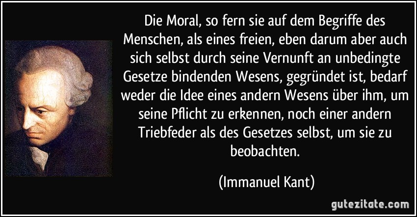 Die Moral, so fern sie auf dem Begriffe des Menschen, als eines freien, eben darum aber auch sich selbst durch seine Vernunft an unbedingte Gesetze bindenden Wesens, gegründet ist, bedarf weder die Idee eines andern Wesens über ihm, um seine Pflicht zu erkennen, noch einer andern Triebfeder als des Gesetzes selbst, um sie zu beobachten. (Immanuel Kant)